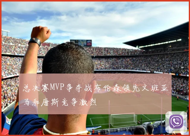 总决赛MVP争夺战布伦森领先文班亚马和唐斯竞争激烈