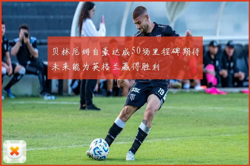 贝林厄姆自豪达成50场里程碑期待未来能为英格兰赢得胜利
