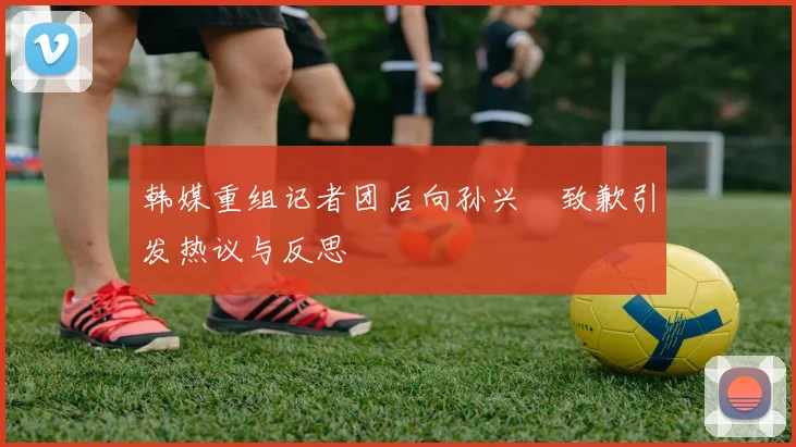 韩媒重组记者团后向孙兴慜致歉引发热议与反思