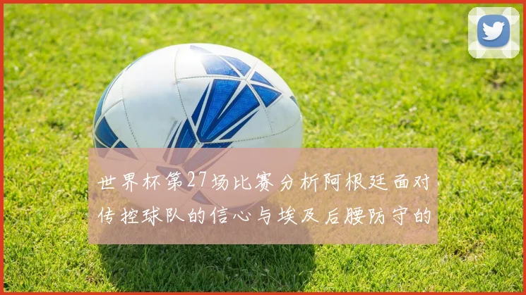 世界杯第27场比赛分析阿根廷面对传控球队的信心与埃及后腰防守的隐患