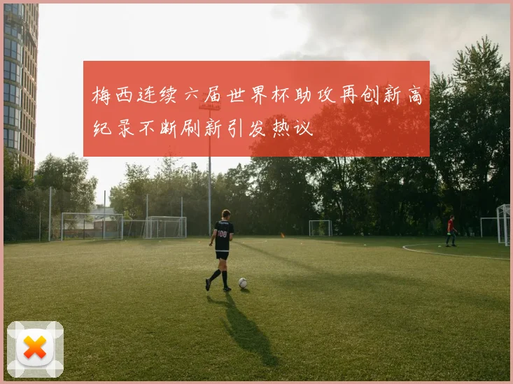 梅西连续六届世界杯助攻再创新高纪录不断刷新引发热议