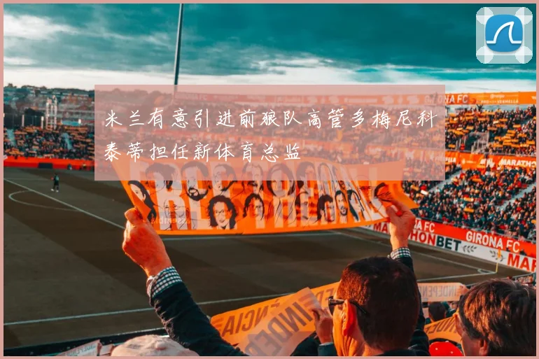 米兰有意引进前狼队高管多梅尼科泰蒂担任新体育总监