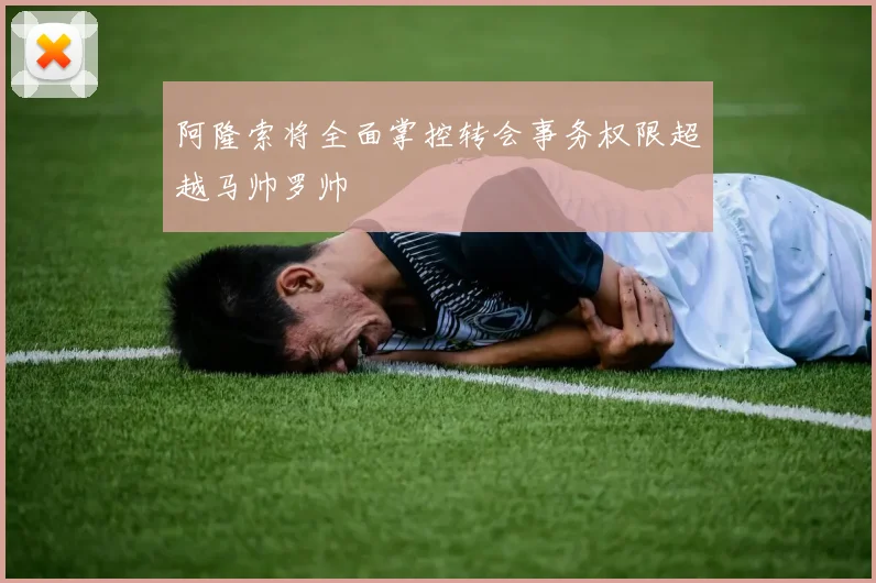 阿隆索将全面掌控转会事务权限超越马帅罗帅