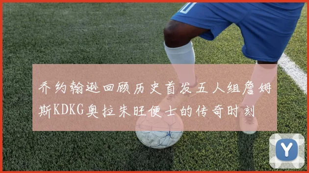 乔约翰逊回顾历史首发五人组詹姆斯KDKG奥拉朱旺便士的传奇时刻