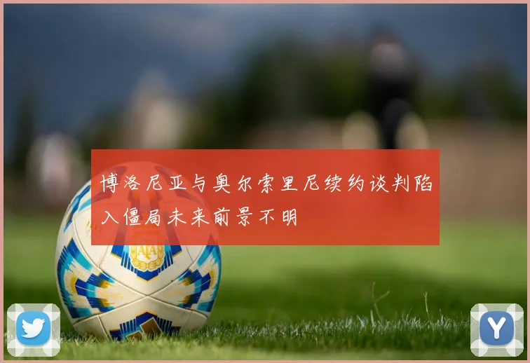 博洛尼亚与奥尔索里尼续约谈判陷入僵局未来前景不明