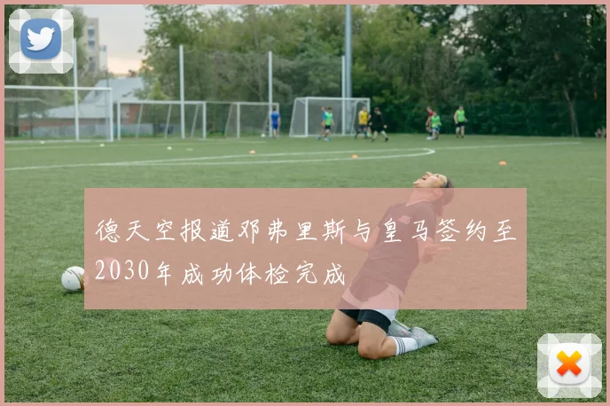 德天空报道邓弗里斯与皇马签约至2030年成功体检完成