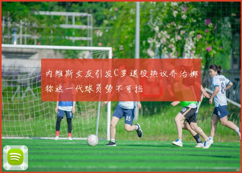 内维斯女友引发C罗退役热议乔治娜称这一代球员势不可挡