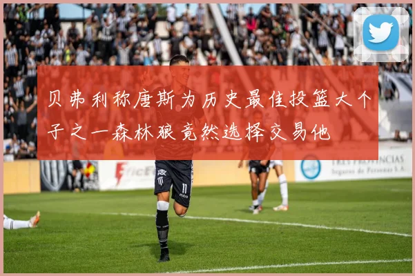 贝弗利称唐斯为历史最佳投篮大个子之一森林狼竟然选择交易他