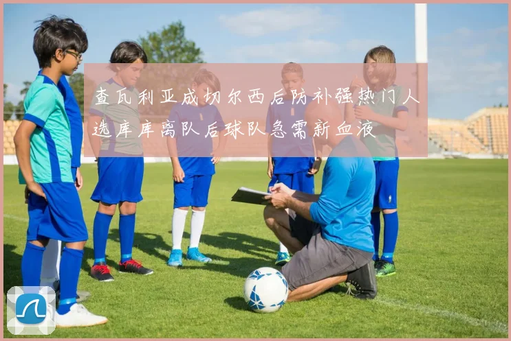 查瓦利亚成切尔西后防补强热门人选库库离队后球队急需新血液