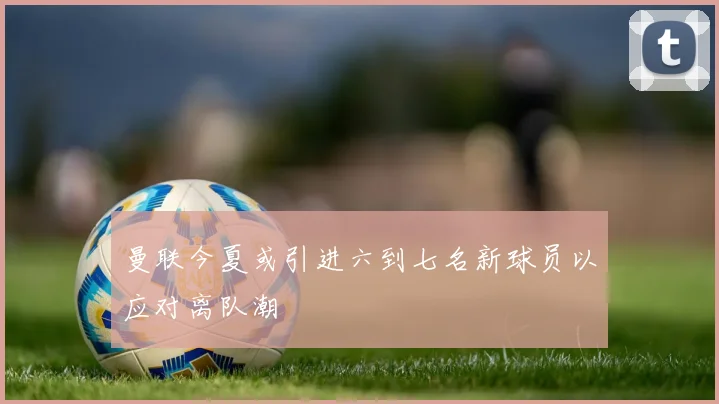 曼联今夏或引进六到七名新球员以应对离队潮