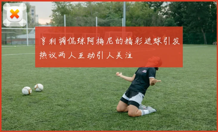亨利调侃琼阿梅尼的精彩进球引发热议两人互动引人关注