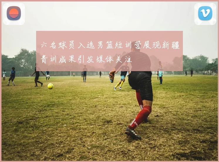 六名球员入选男篮短训营展现新疆青训成果引发媒体关注