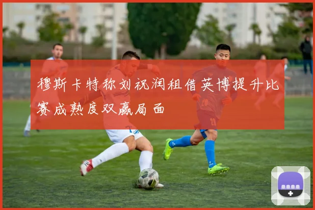 穆斯卡特称刘祝润租借英博提升比赛成熟度双赢局面