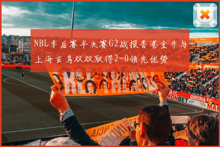 NBL季后赛半决赛G2战报香港金牛与上海玄鸟双双取得2-0领先优势